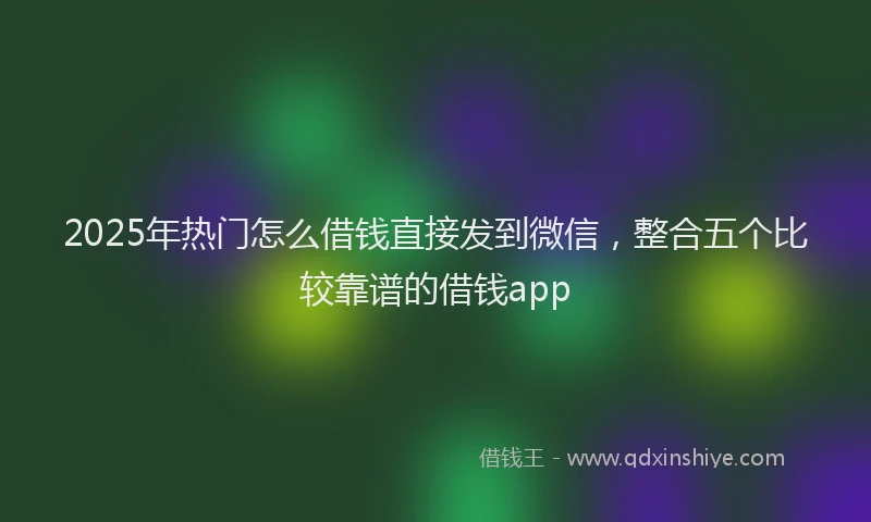 2025年热门怎么借钱直接发到微信,整合五个比较靠谱的借钱app