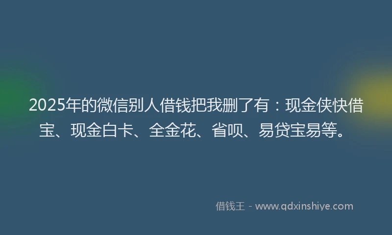 2025年的微信别人借钱把我删了有：现金侠快借宝、现金白卡、全金花、省呗、易贷宝易等。