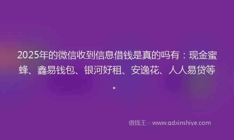2025年的微信收到信息借钱是真的吗有：现金蜜蜂、鑫易钱包、银河好租、安逸花、人人易贷等。