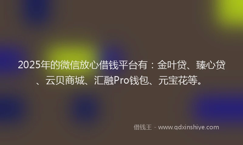 2025年的微信放心借钱平台有：金叶贷、臻心贷、云贝商城、汇融Pro钱包、元宝花等。