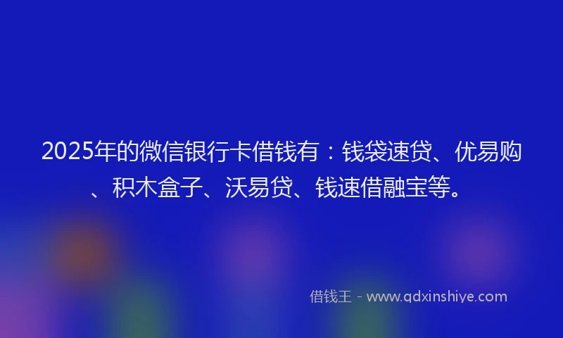2025年的微信银行卡借钱有：钱袋速贷、优易购、积木盒子、沃易贷、钱速借融宝等。