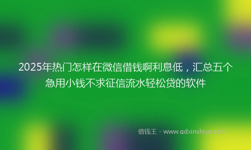 2025年热门怎样在微信借钱啊利息低，汇总五个急用小钱不求征信流水轻松贷的软件
