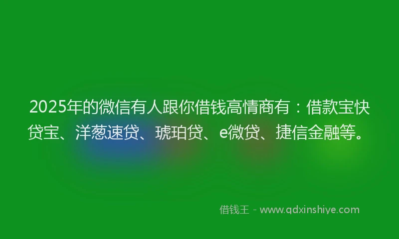2025年的微信有人跟你借钱高情商有：借款宝快贷宝、洋葱速贷、琥珀贷、e微贷、捷信金融等。
