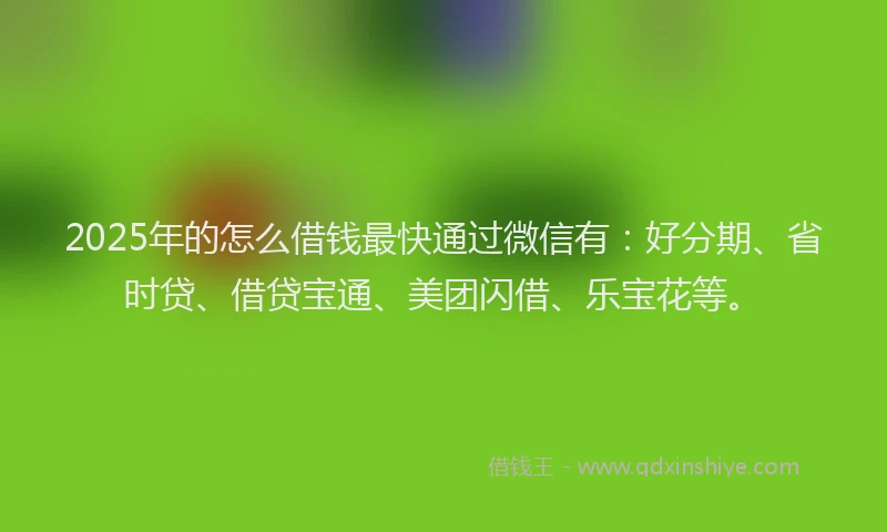 2025年的怎么借钱最快通过微信有：好分期、省时贷、借贷宝通、美团闪借、乐宝花等。