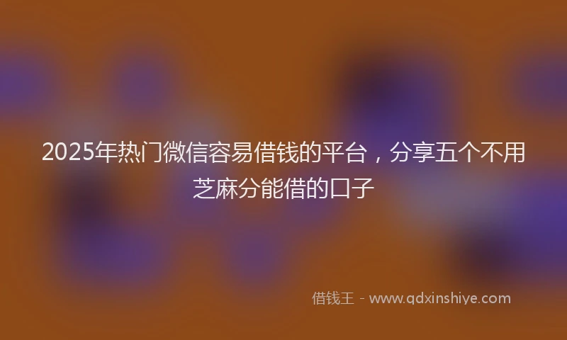 2025年热门微信容易借钱的平台，分享五个不用芝麻分能借的口子