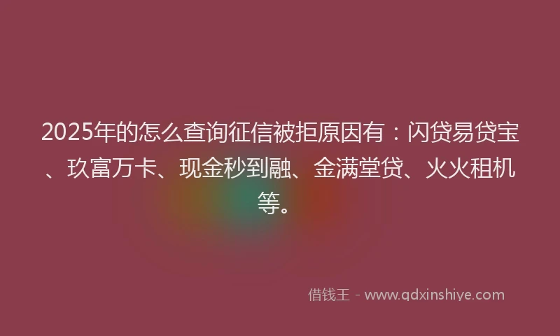 2025年的怎么查询征信被拒原因有：闪贷易贷宝、玖富万卡、现金秒到融、金满堂贷、火火租机等。