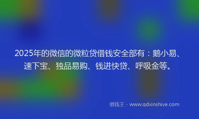 2025年的微信的微粒贷借钱安全部有：鹅小易、速下宝、独品易购、钱进快贷、呼吸金等。