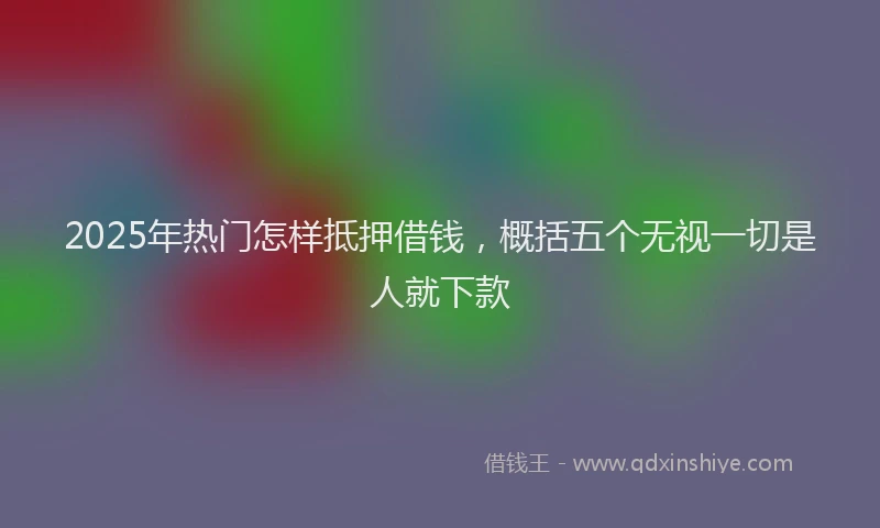 2025年热门怎样抵押借钱，概括五个无视一切是人就下款