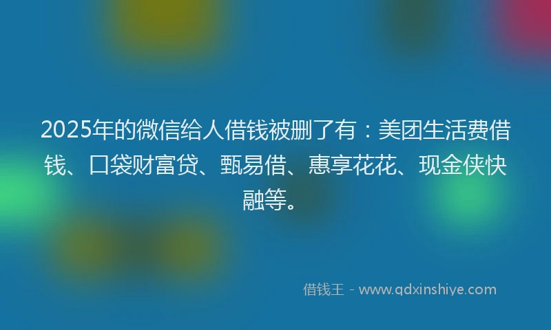 2025年的微信给人借钱被删了有：美团生活费借钱、口袋财富贷、甄易借、惠享花花、现金侠快融等。