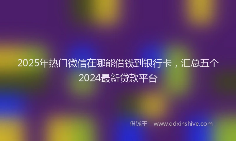 2025年热门微信在哪能借钱到银行卡，汇总五个2024最新贷款平台