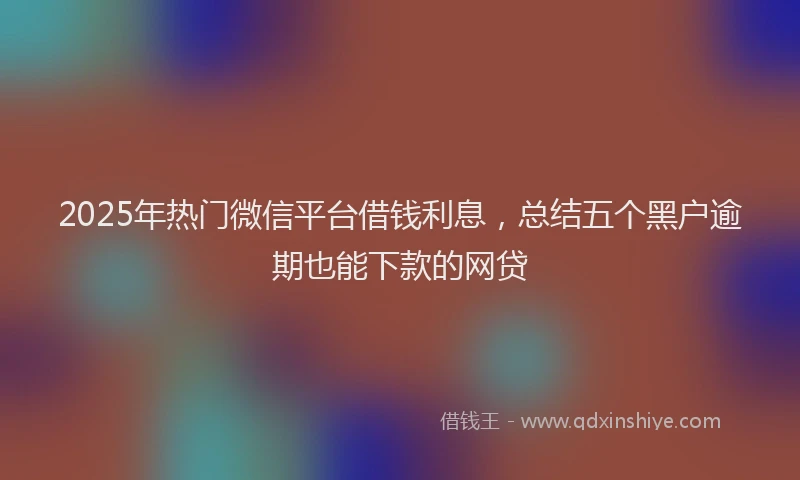2025年热门微信平台借钱利息，总结五个黑户逾期也能下款的网贷