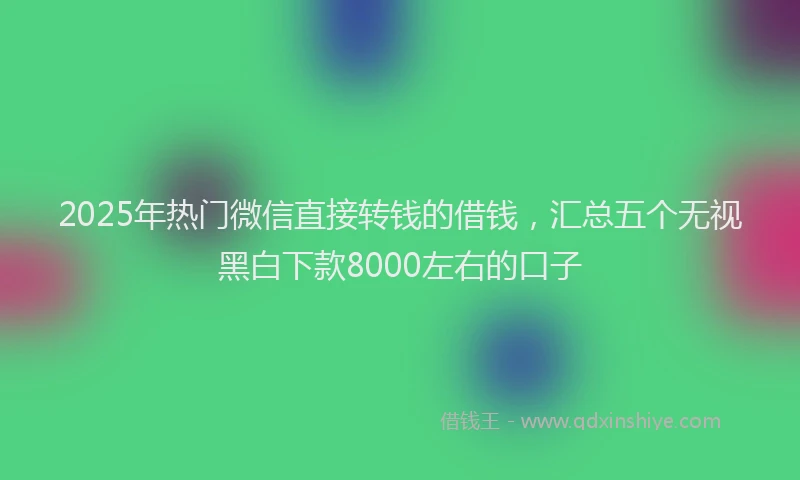 2025年热门微信直接转钱的借钱，汇总五个无视黑白下款8000左右的口子