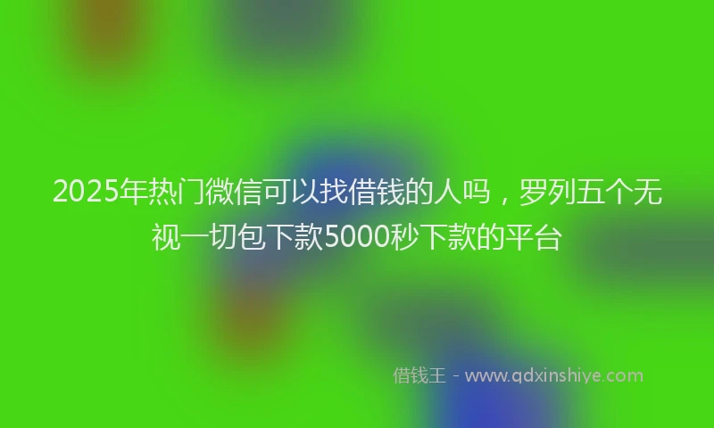 2025年热门微信可以找借钱的人吗，罗列五个无视一切包下款5000秒下款的平台