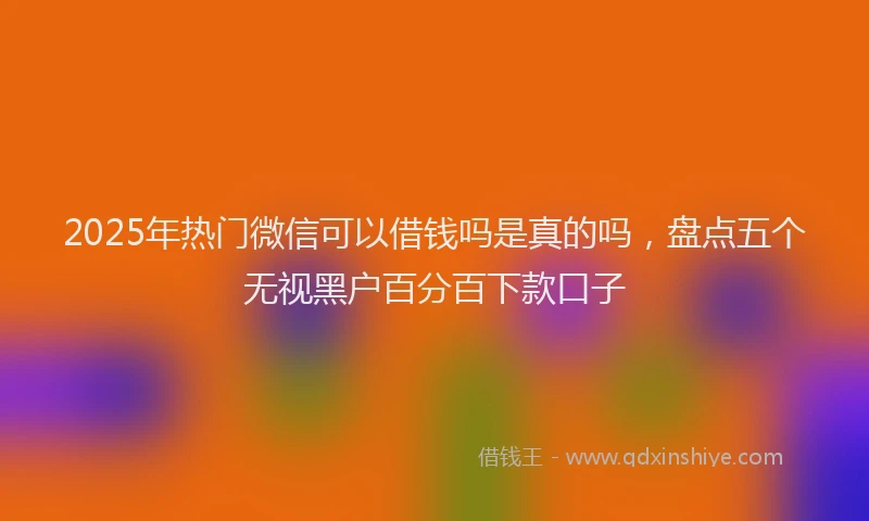 2025年热门微信可以借钱吗是真的吗，盘点五个无视黑户百分百下款口子