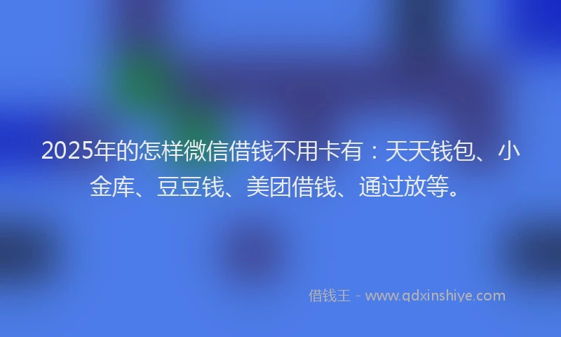 2025年的怎样微信借钱不用卡有：天天钱包、小金库、豆豆钱、美团借钱、通过放等。