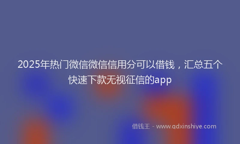 2025年热门微信微信信用分可以借钱，汇总五个快速下款无视征信的app