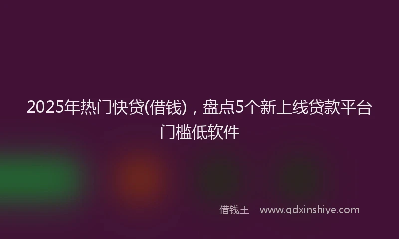 2025年热门快贷(借钱)，盘点5个新上线贷款平台门槛低软件