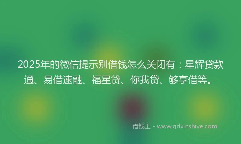 2025年的微信提示别借钱怎么关闭有：星辉贷款通、易借速融、福星贷、你我贷、够享借等。