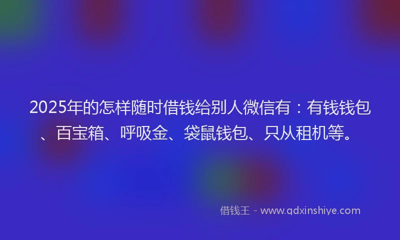 2025年的怎样随时借钱给别人微信有：有钱钱包、百宝箱、呼吸金、袋鼠钱包、只从租机等。