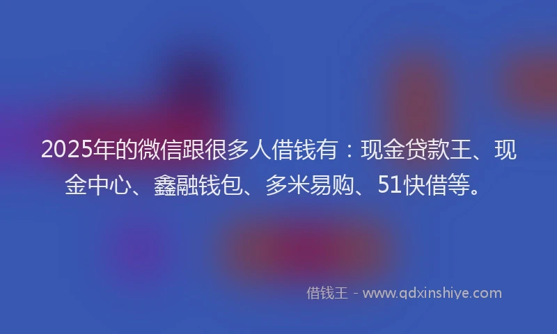 2025年的微信跟很多人借钱有：现金贷款王、现金中心、鑫融钱包、多米易购、51快借等。