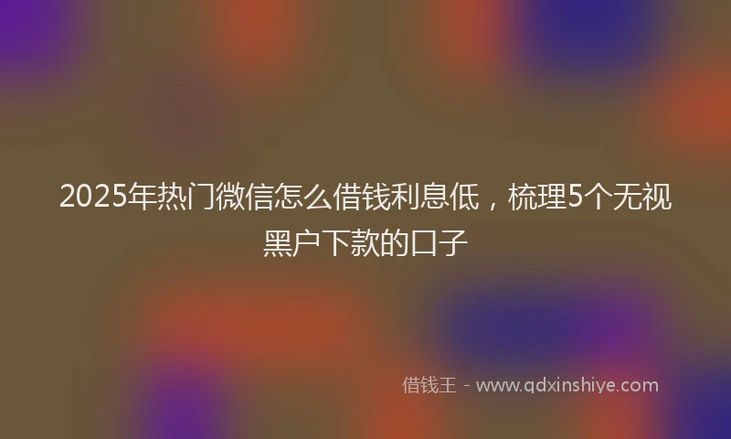 2025年热门微信怎么借钱利息低，梳理5个无视黑户下款的口子