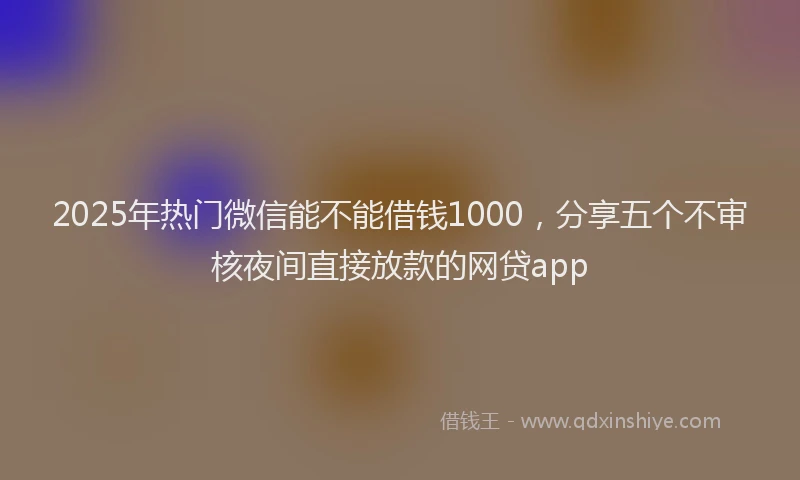 2025年热门微信能不能借钱1000，分享五个不审核夜间直接放款的网贷app