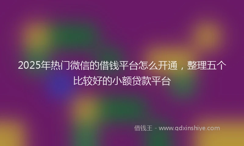 2025年热门微信的借钱平台怎么开通，整理五个比较好的小额贷款平台