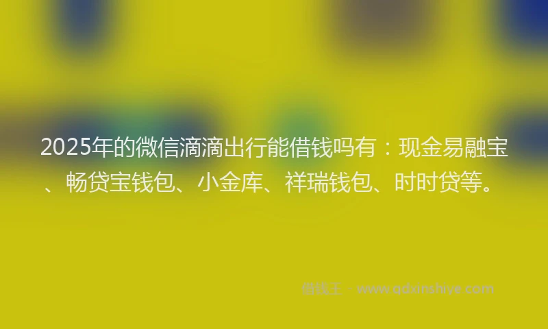 2025年的微信滴滴出行能借钱吗有：现金易融宝、畅贷宝钱包、小金库、祥瑞钱包、时时贷等。