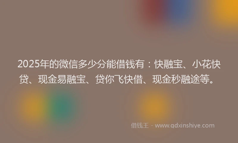 2025年的微信多少分能借钱有：快融宝、小花快贷、现金易融宝、贷你飞快借、现金秒融途等。