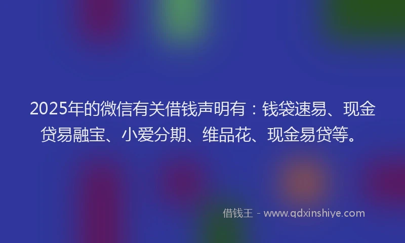 2025年的微信有关借钱声明有：钱袋速易、现金贷易融宝、小爱分期、维品花、现金易贷等。