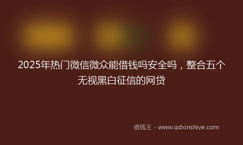 2025年热门微信微众能借钱吗安全吗，整合五个无视黑白征信的网贷