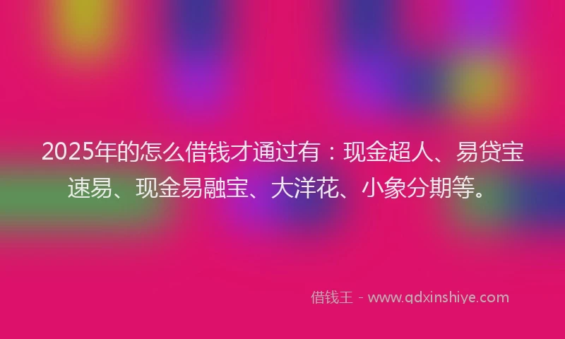 2025年的怎么借钱才通过有：现金超人、易贷宝速易、现金易融宝、大洋花、小象分期等。