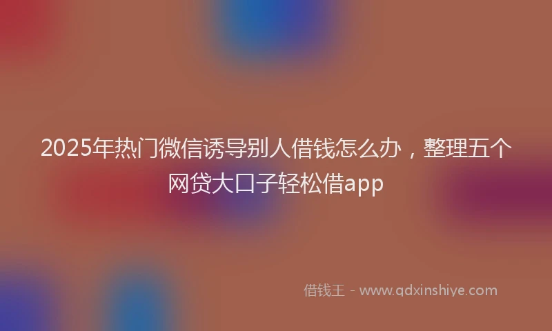 2025年热门微信诱导别人借钱怎么办，整理五个网贷大口子轻松借app