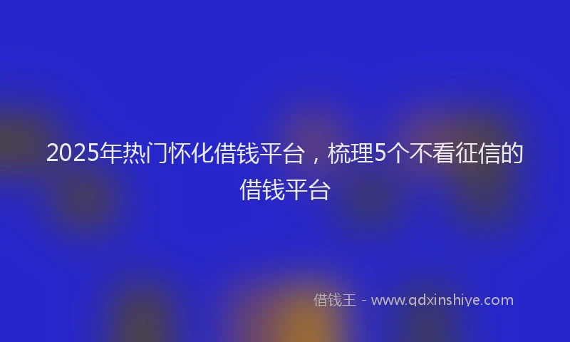 2025年热门怀化借钱平台，梳理5个不看征信的借钱平台