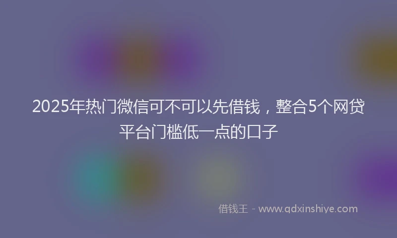2025年热门微信可不可以先借钱，整合5个网贷平台门槛低一点的口子