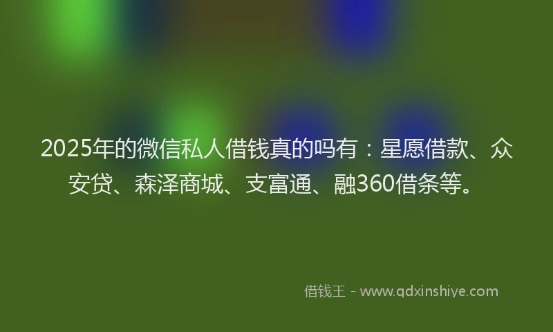 2025年的微信私人借钱真的吗有：星愿借款、众安贷、森泽商城、支富通、融360借条等。