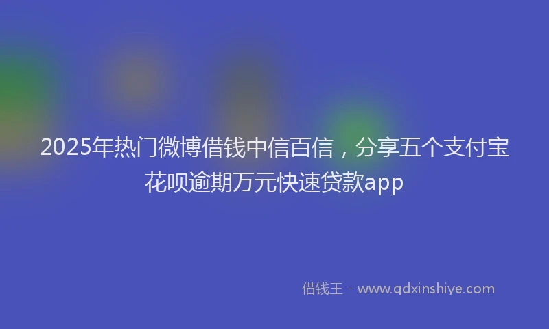 2025年热门微博借钱中信百信，分享五个支付宝花呗逾期万元快速贷款app