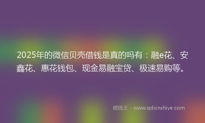 2025年的微信贝壳借钱是真的吗有：融e花、安鑫花、惠花钱包、现金易融宝贷、极速易购等。