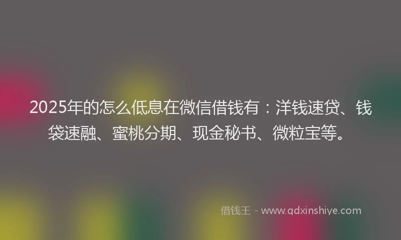 2025年的怎么低息在微信借钱有：洋钱速贷、钱袋速融、蜜桃分期、现金秘书、微粒宝等。
