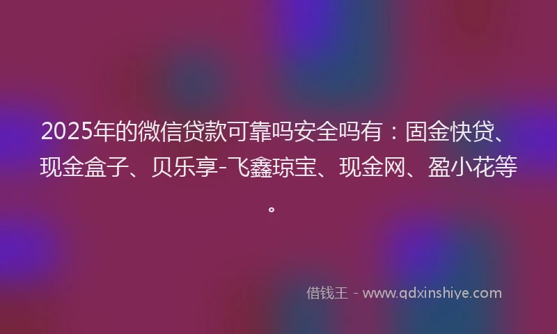 2025年的微信贷款可靠吗安全吗有:固金快贷、现金盒子、贝乐享-飞鑫琼宝、现金网、盈小花等。