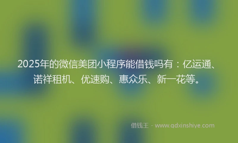 2025年的微信美团小程序能借钱吗有：亿运通、诺祥租机、优速购、惠众乐、新一花等。