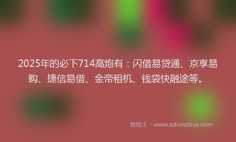 2025年的必下714高炮有：闪借易贷通、京享易购、捷信易借、金帝租机、钱袋快融途等。