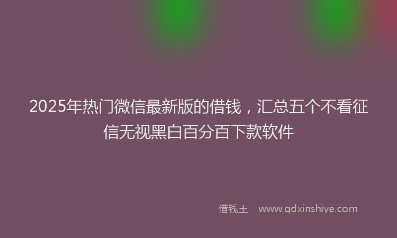 2025年热门微信最新版的借钱，汇总五个不看征信无视黑白百分百下款软件