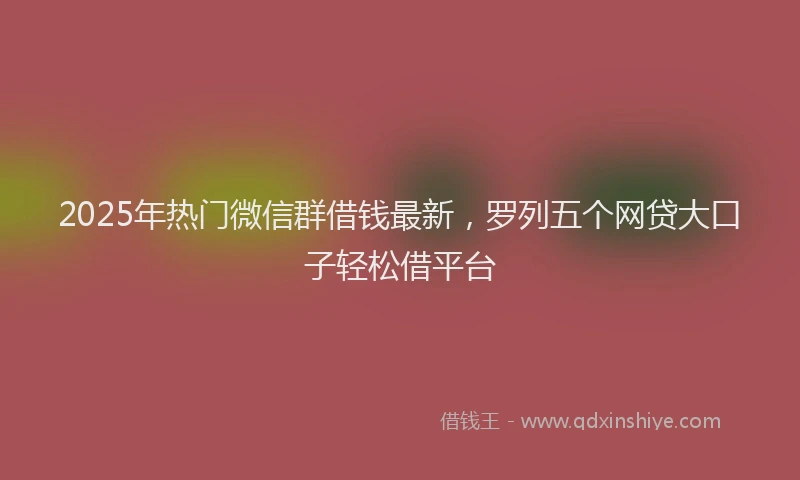 2025年热门微信群借钱最新，罗列五个网贷大口子轻松借平台