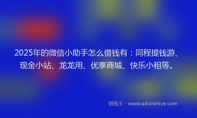 2025年的微信小助手怎么借钱有：同程提钱游、现金小站、龙龙用、优享商城、快乐小租等。