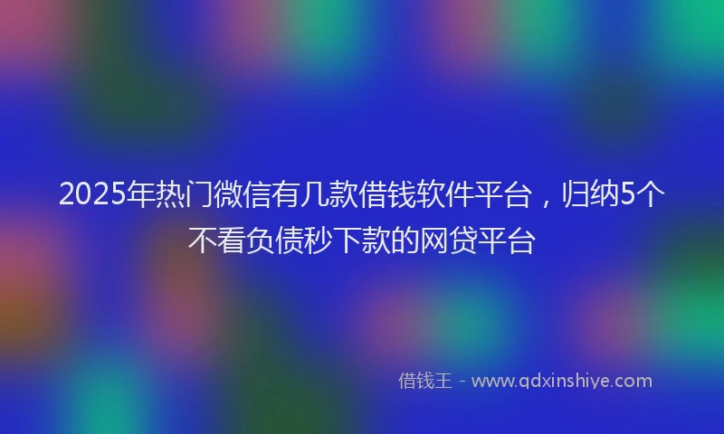 2025年热门微信有几款借钱软件平台，归纳5个不看负债秒下款的网贷平台