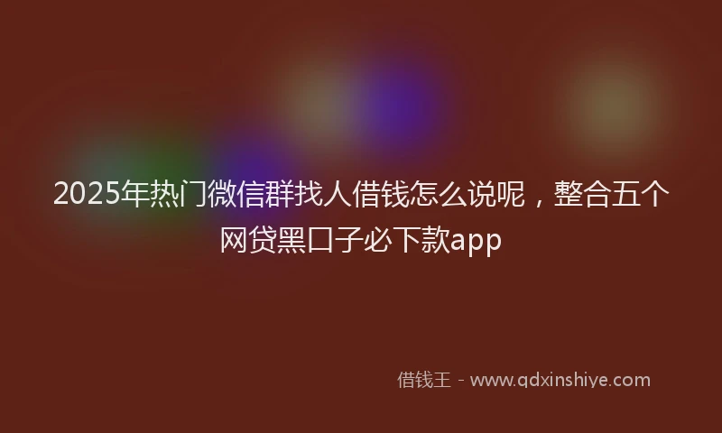 2025年热门微信群找人借钱怎么说呢，整合五个网贷黑口子必下款app