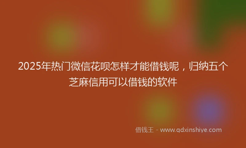 2025年热门微信花呗怎样才能借钱呢，归纳五个芝麻信用可以借钱的软件