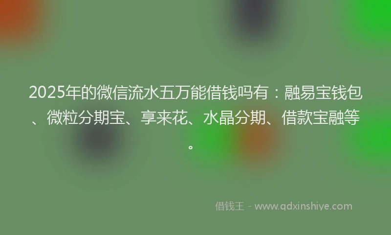 2025年的微信流水五万能借钱吗有：融易宝钱包、微粒分期宝、享来花、水晶分期、借款宝融等。