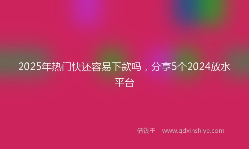 2025年热门快还容易下款吗，分享5个2024放水平台